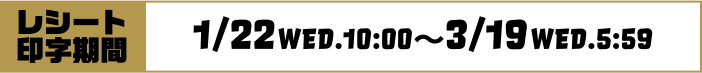 [レシート印字期間]1/22WED.10：00〜3/19WED.5：59